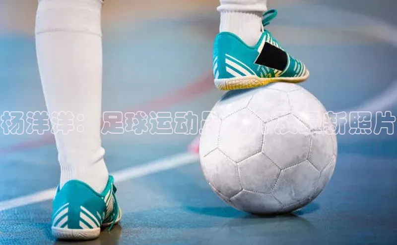 头号玩家官方网站天下秀杨洋洋：足球运动员简介及最新照片