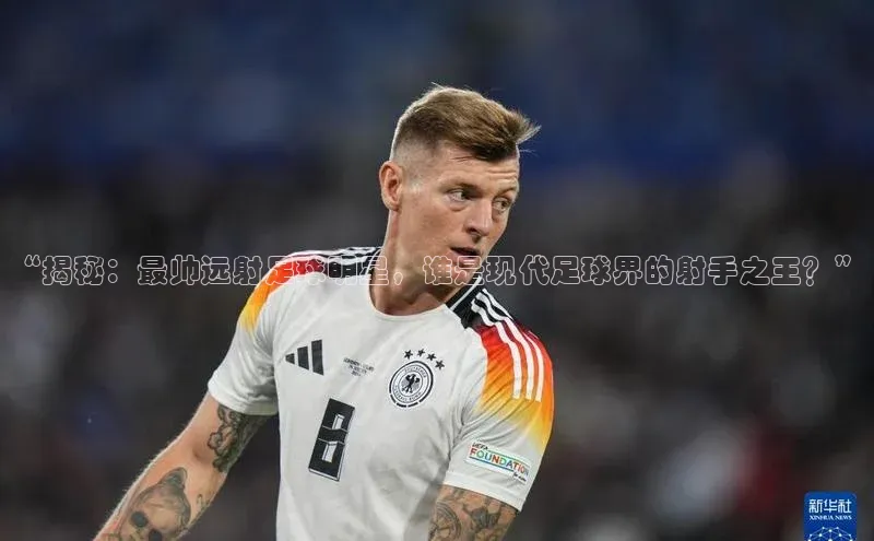 头号玩家平台官网百度营销中心“揭秘：最帅远射足球明星，谁是现代足球界的射手之王？”