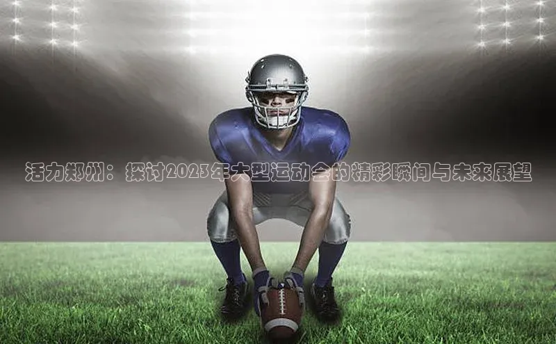 龙8中国官网唯一入口哇咔哇咔文化活力郑州：探讨2023年大型运动会的精彩瞬间与未来展望