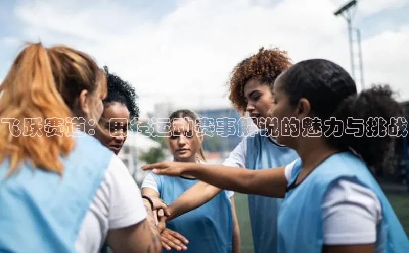头号玩家唯一官网官方版百度翻译App飞跃赛道：田径运动赛事解说的魅力与挑战