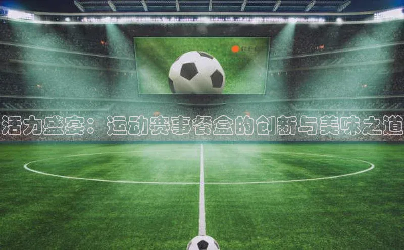 活力盛宴：运动赛事餐盒的创新与美味之道
