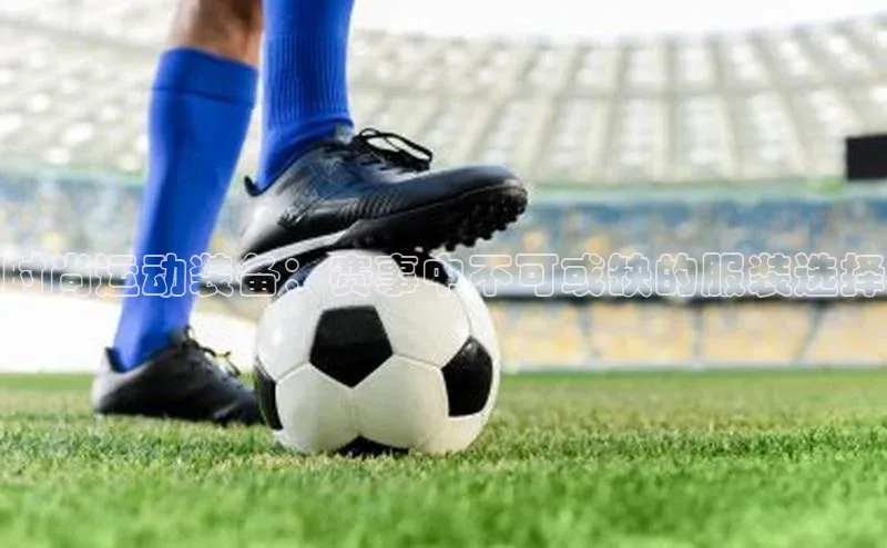 时尚运动装备：赛事中不可或缺的服装选择