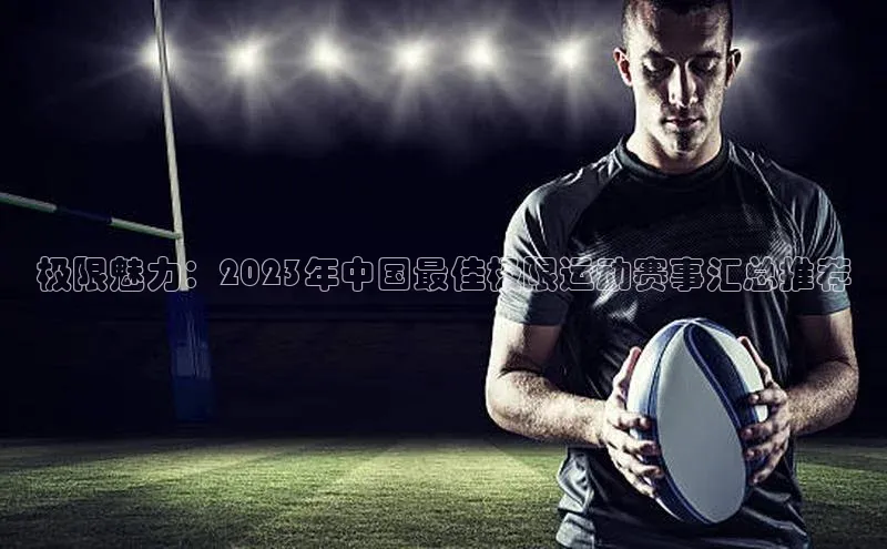 极限魅力：2023年中国最佳极限运动赛事汇总推荐